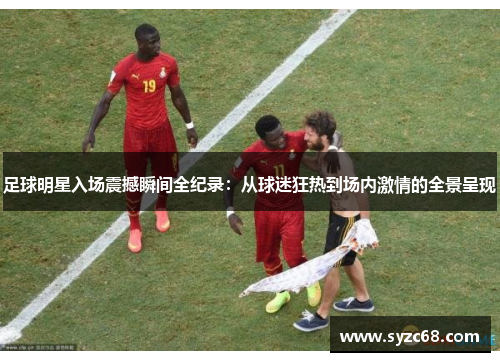 足球明星入场震撼瞬间全纪录：从球迷狂热到场内激情的全景呈现