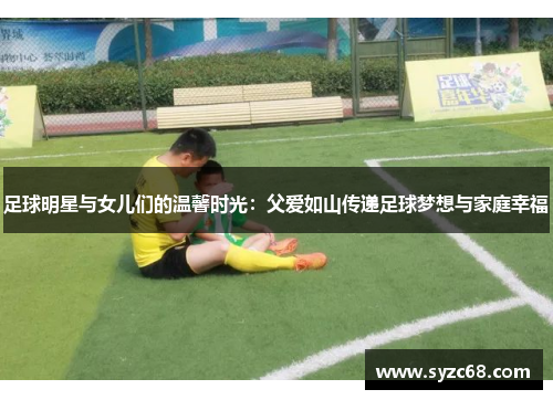 足球明星与女儿们的温馨时光：父爱如山传递足球梦想与家庭幸福