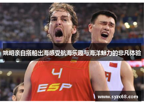 姚明亲自搭船出海感受航海乐趣与海洋魅力的非凡体验