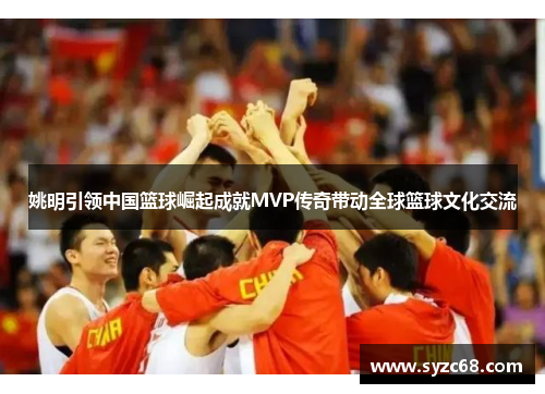 姚明引领中国篮球崛起成就MVP传奇带动全球篮球文化交流