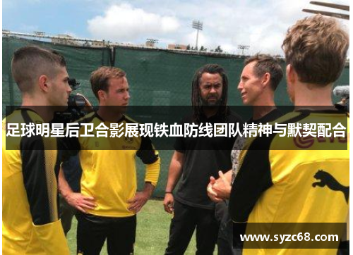 足球明星后卫合影展现铁血防线团队精神与默契配合