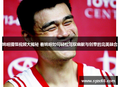 姚明搞怪视频大揭秘 看姚明如何轻松驾驭幽默与创意的完美融合