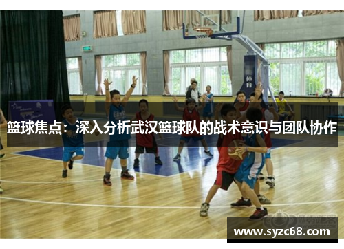 篮球焦点：深入分析武汉篮球队的战术意识与团队协作