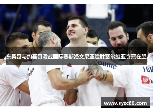 东契奇与约基奇激战国际赛斯洛文尼亚险胜塞尔维亚夺冠在望